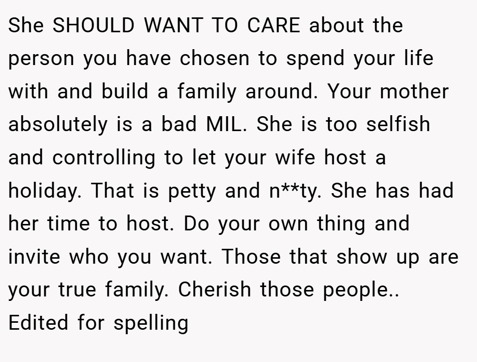 She SHOULD WANT TO CARE about the person you have chosen to spend your life with and build a family around. Your mother absolutely is a bad MIL. She is too selfish and controlling to let your wife host a holiday. That is petty and n**ty. She has had her time to host. Do your own thing and invite who you want. Those that show up are your true family. Cherish those people.. Edited for spelling