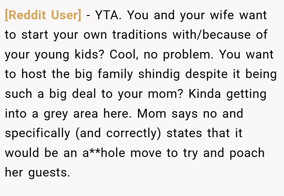 [Reddit User] − YTA. You and your wife want to start your own traditions with/because of your young kids? Cool, no problem. You want to host the big family shindig despite it being such a big deal to your mom? Kinda getting into a grey area here. Mom says no and specifically (and correctly) states that it would be an a**hole move to try and poach her guests.