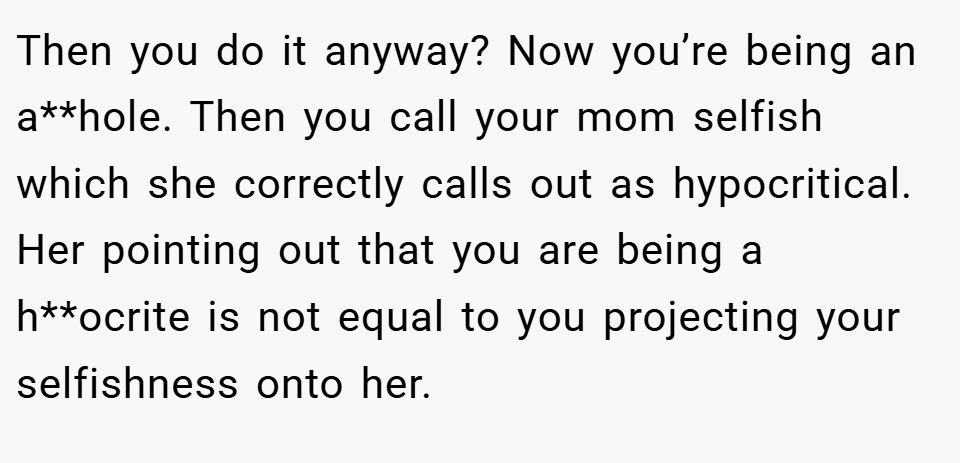 Then you do it anyway? Now you’re being an a**hole. Then you call your mom selfish which she correctly calls out as hypocritical. Her pointing out that you are being a h**ocrite is not equal to you projecting your selfishness onto her.