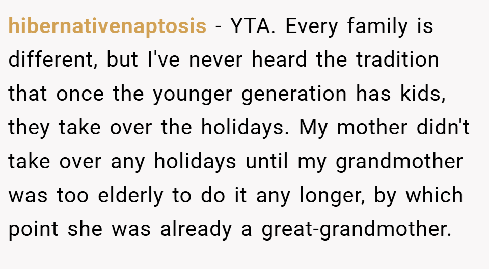 hibernativenaptosis − YTA. Every family is different, but I've never heard the tradition that once the younger generation has kids, they take over the holidays. My mother didn't take over any holidays until my grandmother was too elderly to do it any longer, by which point she was already a great-grandmother.