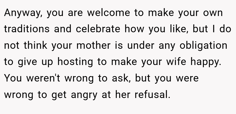 Anyway, you are welcome to make your own traditions and celebrate how you like, but I do not think your mother is under any obligation to give up hosting to make your wife happy. You weren't wrong to ask, but you were wrong to get angry at her refusal.
