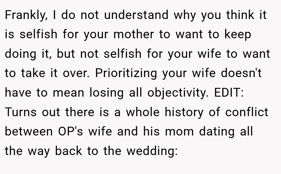 Frankly, I do not understand why you think it is selfish for your mother to want to keep doing it, but not selfish for your wife to want to take it over. Prioritizing your wife doesn't have to mean losing all objectivity. EDIT: Turns out there is a whole history of conflict between OP's wife and his mom dating all the way back to the wedding: 