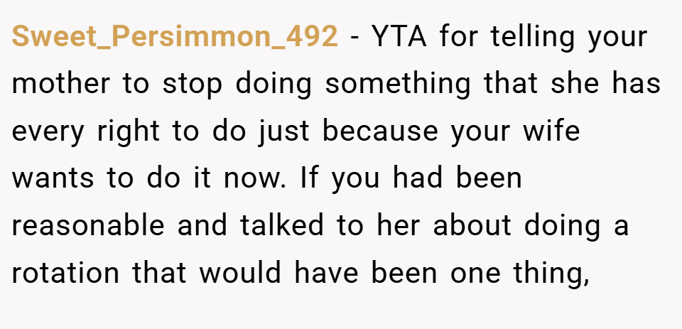 Sweet_Persimmon_492 − YTA for telling your mother to stop doing something that she has every right to do just because your wife wants to do it now. If you had been reasonable and talked to her about doing a rotation that would have been one thing,