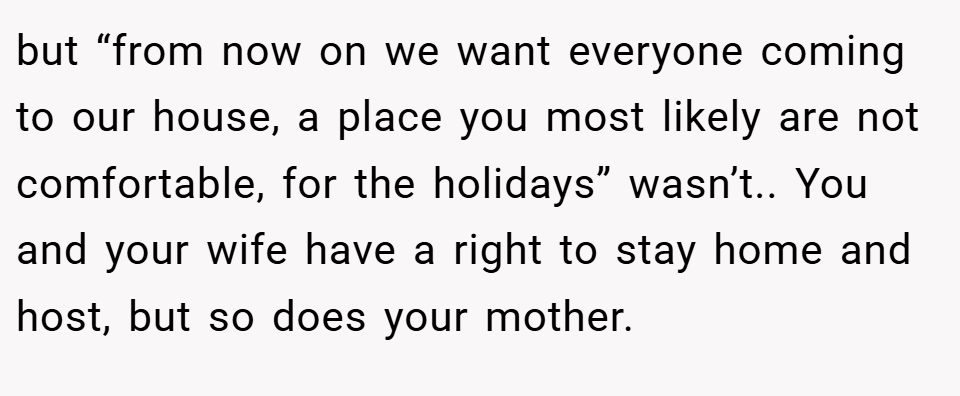 but “from now on we want everyone coming to our house, a place you most likely are not comfortable, for the holidays” wasn’t.. You and your wife have a right to stay home and host, but so does your mother.