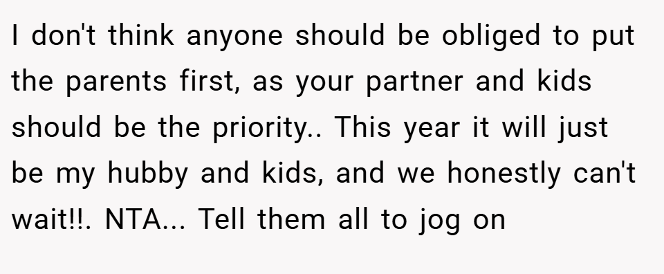 I don't think anyone should be obliged to put the parents first, as your partner and kids should be the priority.. This year it will just be my hubby and kids, and we honestly can't wait!!. NTA... Tell them all to jog on