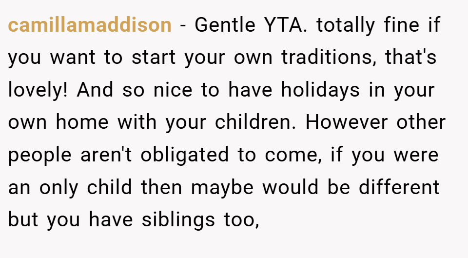 camillamaddison − Gentle YTA. totally fine if you want to start your own traditions, that's lovely! And so nice to have holidays in your own home with your children. However other people aren't obligated to come, if you were an only child then maybe would be different but you have siblings too,