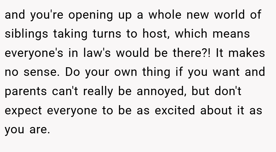and you're opening up a whole new world of siblings taking turns to host, which means everyone's in law's would be there?! It makes no sense. Do your own thing if you want and parents can't really be annoyed, but don't expect everyone to be as excited about it as you are.