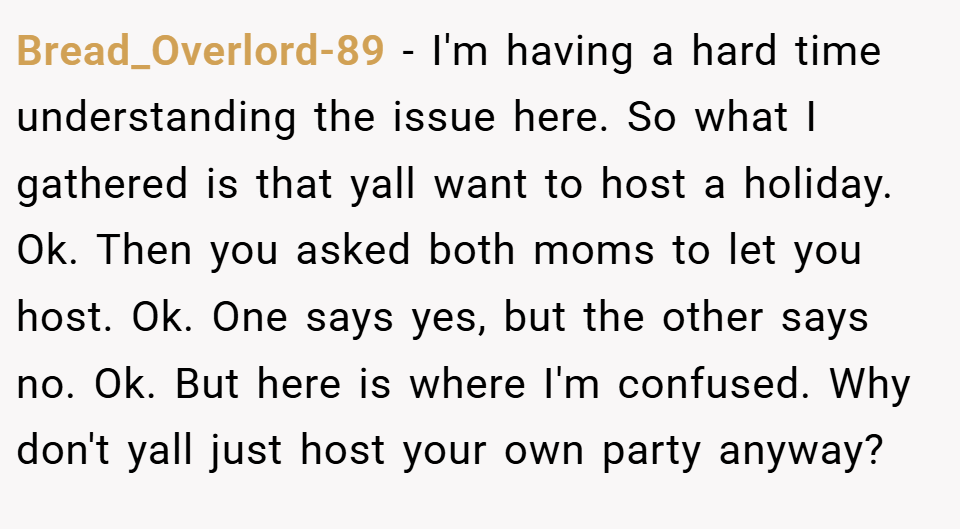 Bread_Overlord-89 − I'm having a hard time understanding the issue here. So what I gathered is that yall want to host a holiday. Ok. Then you asked both moms to let you host. Ok. One says yes, but the other says no. Ok. But here is where I'm confused. Why don't yall just host your own party anyway?