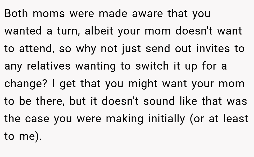 Both moms were made aware that you wanted a turn, albeit your mom doesn't want to attend, so why not just send out invites to any relatives wanting to switch it up for a change? I get that you might want your mom to be there, but it doesn't sound like that was the case you were making initially (or at least to me).