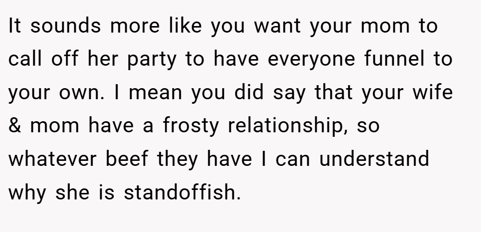 It sounds more like you want your mom to call off her party to have everyone funnel to your own. I mean you did say that your wife & mom have a frosty relationship, so whatever beef they have I can understand why she is standoffish.