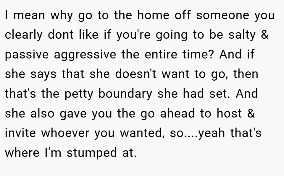 I mean why go to the home off someone you clearly dont like if you're going to be salty & passive aggressive the entire time? And if she says that she doesn't want to go, then that's the petty boundary she had set. And she also gave you the go ahead to host & invite whoever you wanted, so....yeah that's where I'm stumped at.