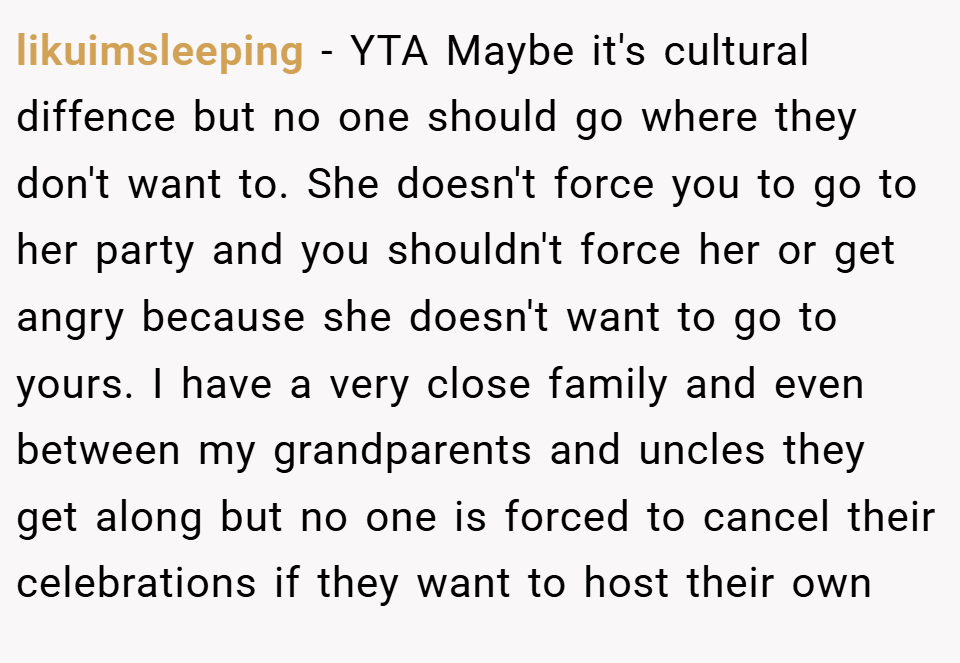likuimsleeping − YTA Maybe it's cultural diffence but no one should go where they don't want to. She doesn't force you to go to her party and you shouldn't force her or get angry because she doesn't want to go to yours. I have a very close family and even between my grandparents and uncles they get along but no one is forced to cancel their celebrations if they want to host their own