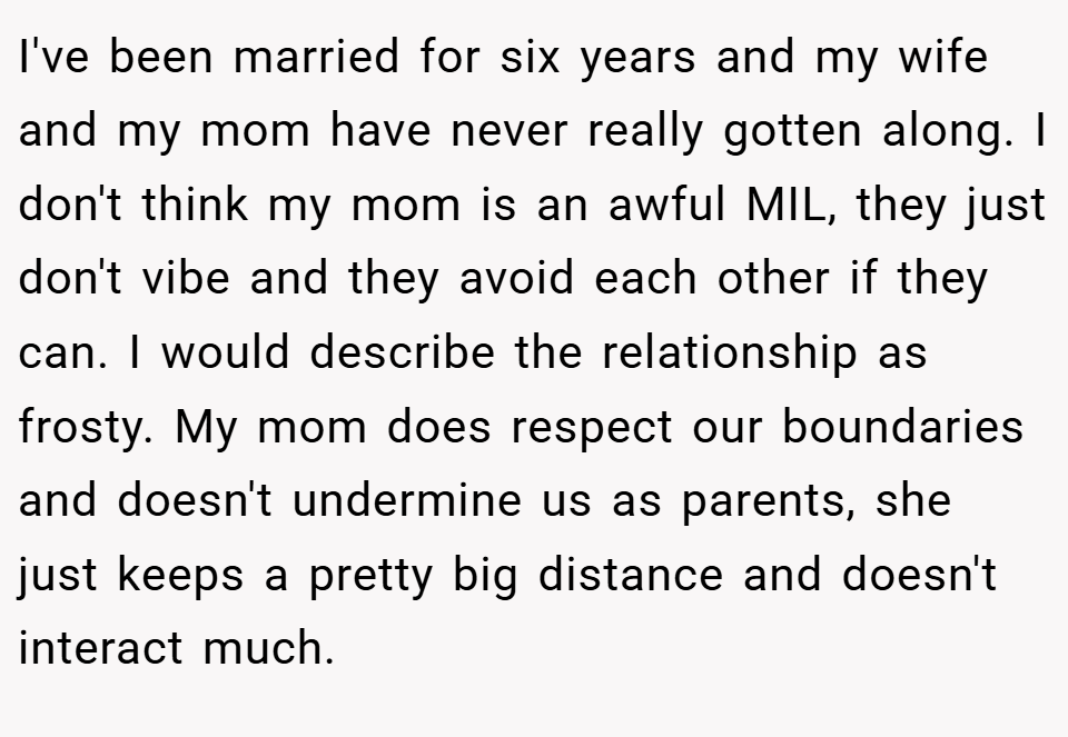 I've been married for six years and my wife and my mom have never really gotten along. I don't think my mom is an awful MIL, they just don't vibe and they avoid each other if they can. I would describe the relationship as frosty. My mom does respect our boundaries and doesn't undermine us as parents, she just keeps a pretty big distance and doesn't interact much.