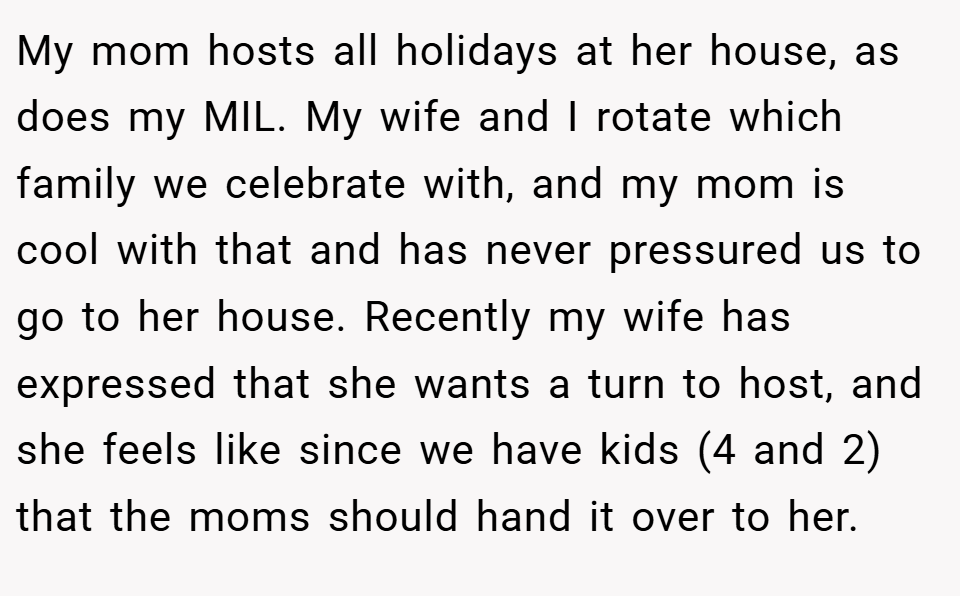 My mom hosts all holidays at her house, as does my MIL. My wife and I rotate which family we celebrate with, and my mom is cool with that and has never pressured us to go to her house. Recently my wife has expressed that she wants a turn to host, and she feels like since we have kids (4 and 2) that the moms should hand it over to her.