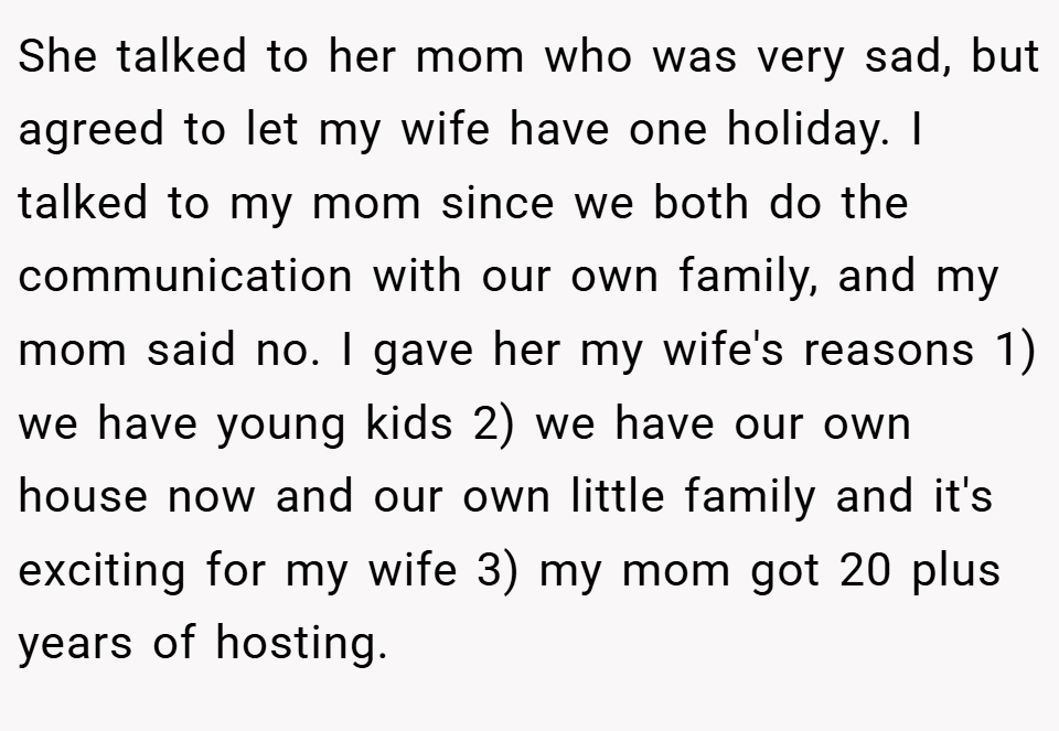 She talked to her mom who was very sad, but agreed to let my wife have one holiday. I talked to my mom since we both do the communication with our own family, and my mom said no. I gave her my wife's reasons 1) we have young kids 2) we have our own house now and our own little family and it's exciting for my wife 3) my mom got 20 plus years of hosting.