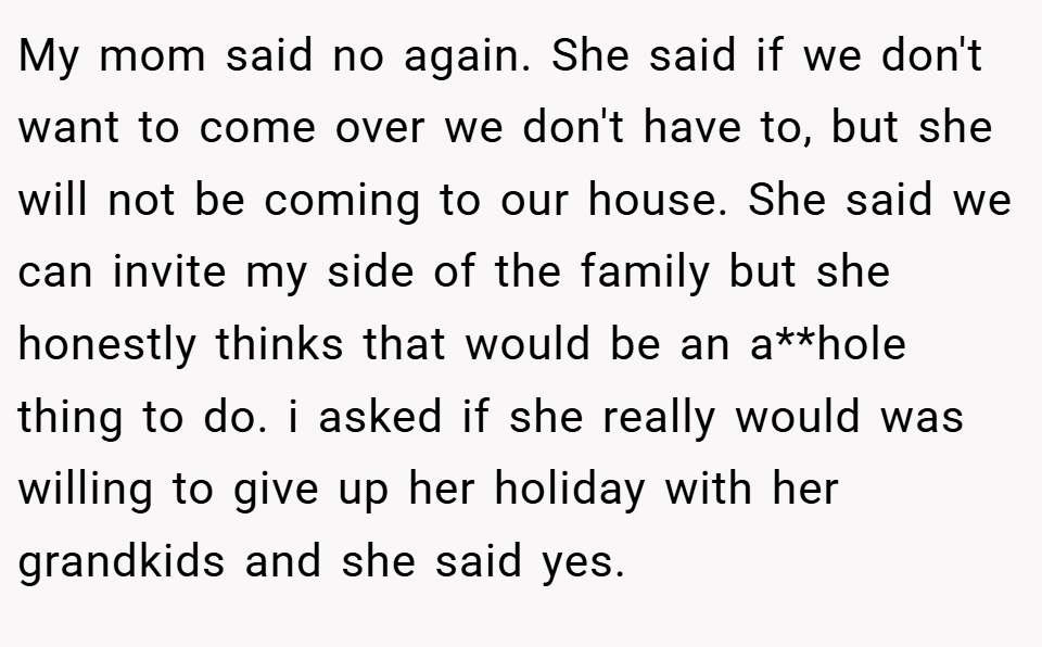 My mom said no again. She said if we don't want to come over we don't have to, but she will not be coming to our house. She said we can invite my side of the family but she honestly thinks that would be an a**hole thing to do. i asked if she really would was willing to give up her holiday with her grandkids and she said yes.