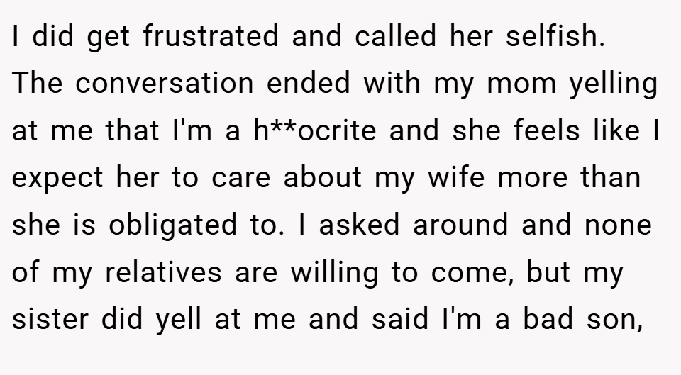 I did get frustrated and called her selfish. The conversation ended with my mom yelling at me that I'm a h**ocrite and she feels like I expect her to care about my wife more than she is obligated to. I asked around and none of my relatives are willing to come, but my sister did yell at me and said I'm a bad son,