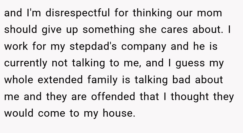 and I'm disrespectful for thinking our mom should give up something she cares about. I work for my stepdad's company and he is currently not talking to me, and I guess my whole extended family is talking bad about me and they are offended that I thought they would come to my house.
