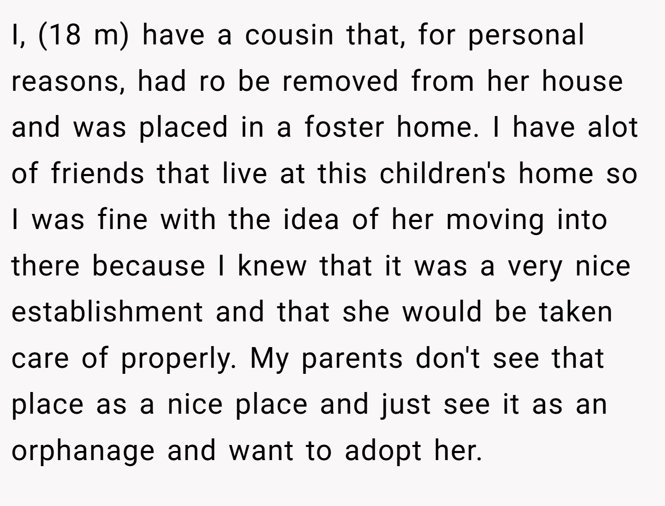 I, (18 m) have a cousin that, for personal reasons, had ro be removed from her house and was placed in a foster home. I have alot of friends that live at this children's home so I was fine with the idea of her moving into there because I knew that it was a very nice establishment and that she would be taken care of properly. My parents don't see that place as a nice place and just see it as an orphanage and want to adopt her.