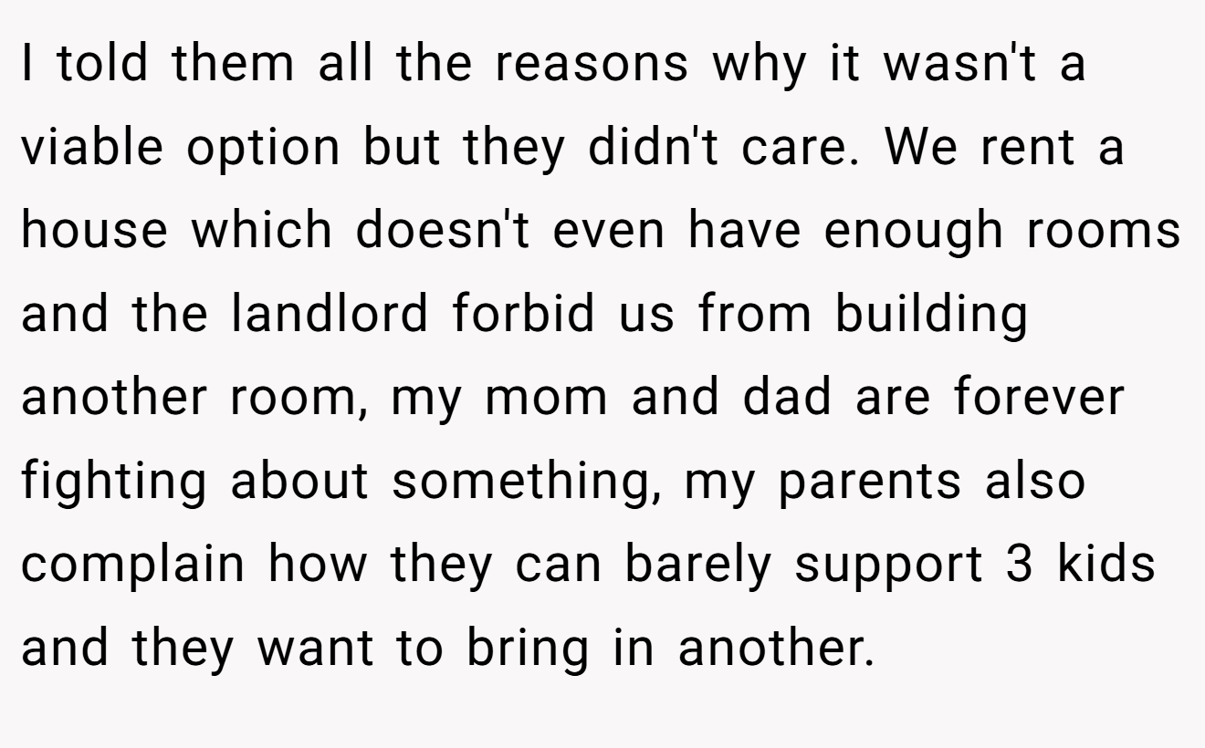 I told them all the reasons why it wasn't a viable option but they didn't care. We rent a house which doesn't even have enough rooms and the landlord forbid us from building another room, my mom and dad are forever fighting about something, my parents also complain how they can barely support 3 kids and they want to bring in another.