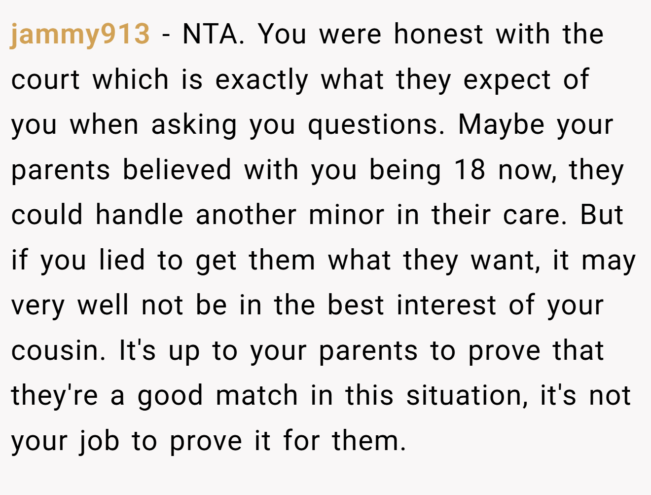 jammy913 - NTA. You were honest with the court which is exactly what they expect of you when asking you questions. Maybe your parents believed with you being 18 now, they could handle another minor in their care. But if you lied to get them what they want, it may very well not be in the best interest of your cousin. It's up to your parents to prove that they're a good match in this situation, it's not your job to prove it for them.