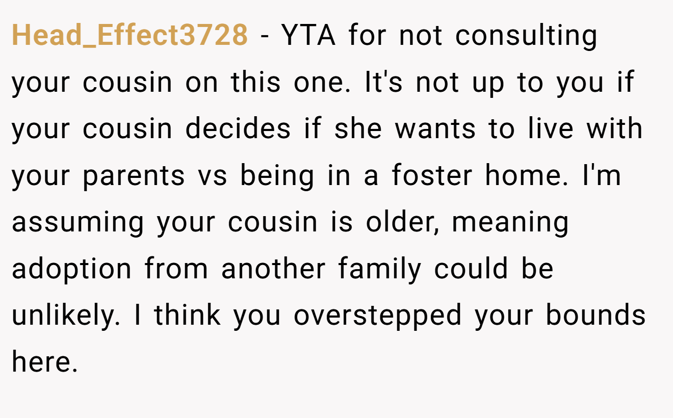 Head_Effect3728 - YTA for not consulting your cousin on this one. It's not up to you if your cousin decides if she wants to live with your parents vs being in a foster home. I'm assuming your cousin is older, meaning adoption from another family could be unlikely. I think you overstepped your bounds here.