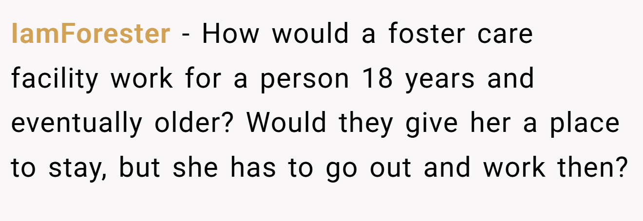 IamForester - How would a foster care facility work for a person 18 years and eventually older? Would they give her a place to stay, but she has to go out and work then?