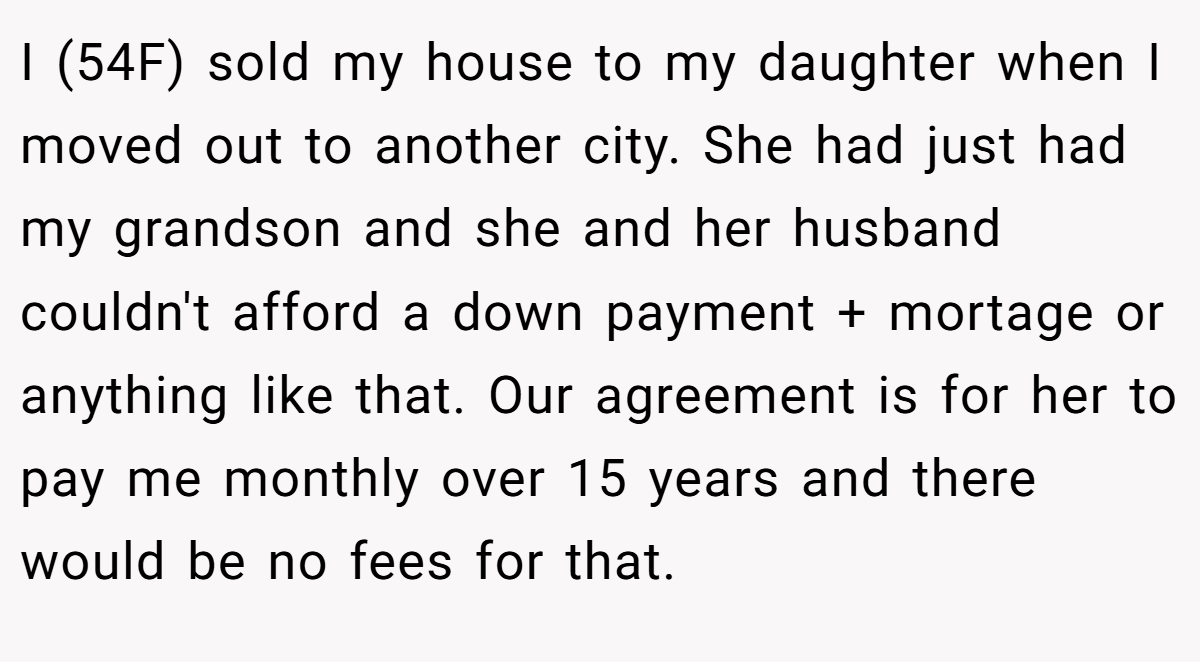 I (54F) sold my house to my daughter when I moved out to another city. She had just had my grandson and she and her husband couldn't afford a down payment + mortage or anything like that. Our agreement is for her to pay me monthly over 15 years and there would be no fees for that.