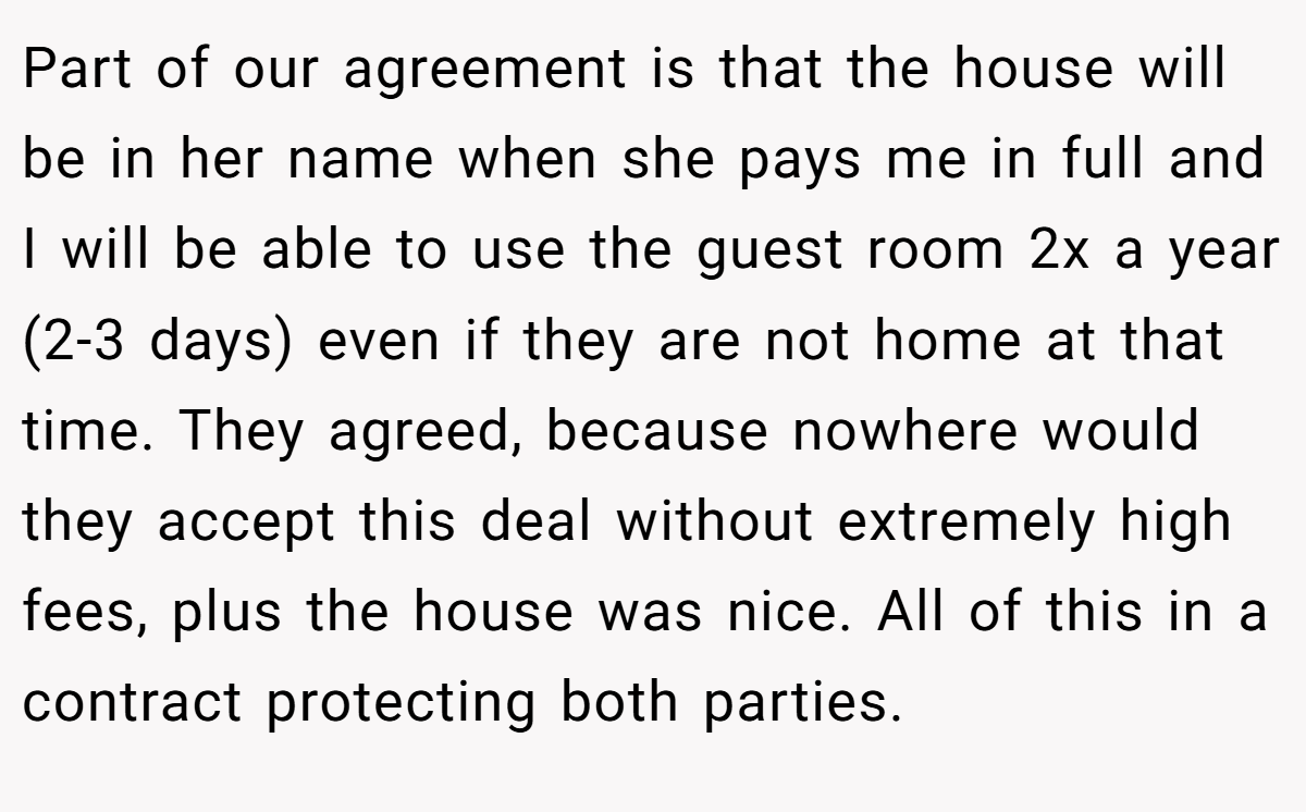 Part of our agreement is that the house will be in her name when she pays me in full and I will be able to use the guest room 2x a year (2-3 days) even if they are not home at that time. They agreed, because nowhere would they accept this deal without extremely high fees, plus the house was nice. All of this in a contract protecting both parties.