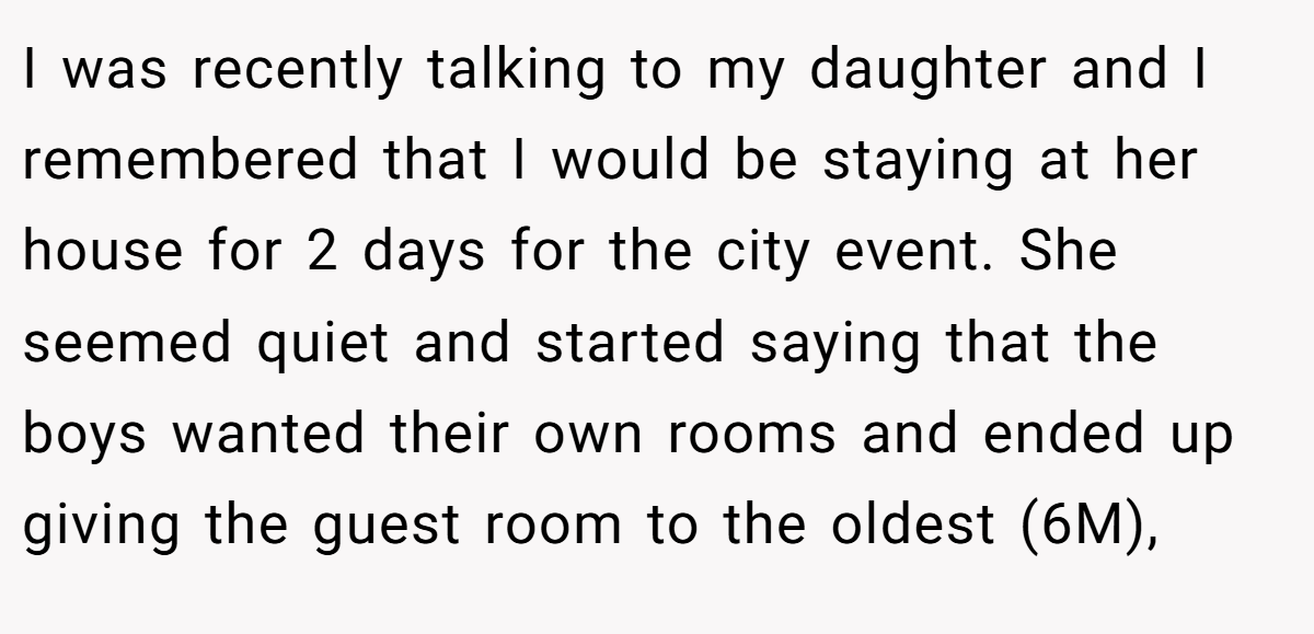 I was recently talking to my daughter and I remembered that I would be staying at her house for 2 days for the city event. She seemed quiet and started saying that the boys wanted their own rooms and ended up giving the guest room to the oldest (6M),