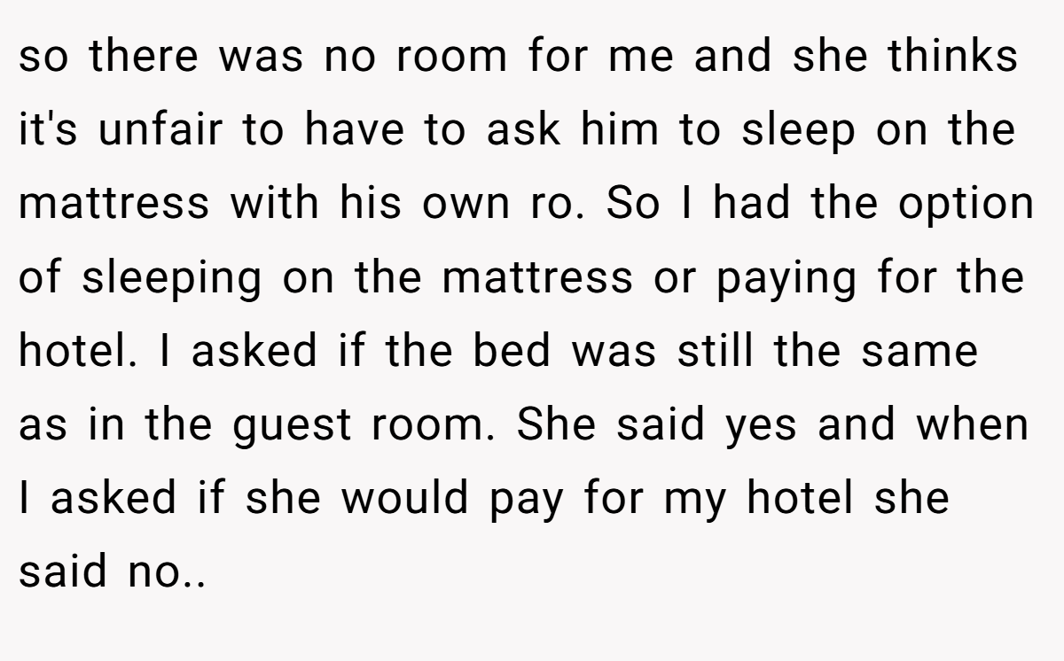 so there was no room for me and she thinks it's unfair to have to ask him to sleep on the mattress with his own ro. So I had the option of sleeping on the mattress or paying for the hotel. I asked if the bed was still the same as in the guest room. She said yes and when I asked if she would pay for my hotel she said no..