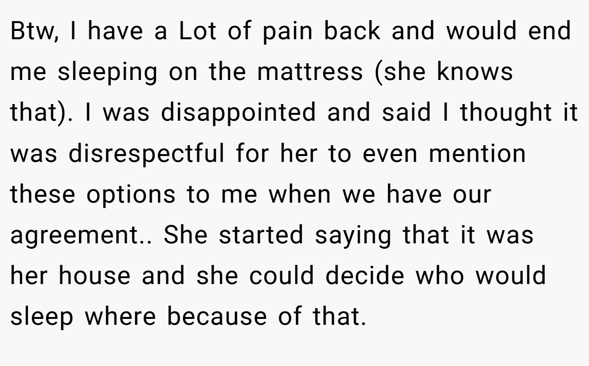 Btw, I have a Lot of pain back and would end me sleeping on the mattress (she knows that). I was disappointed and said I thought it was disrespectful for her to even mention these options to me when we have our agreement.. She started saying that it was her house and she could decide who would sleep where because of that.
