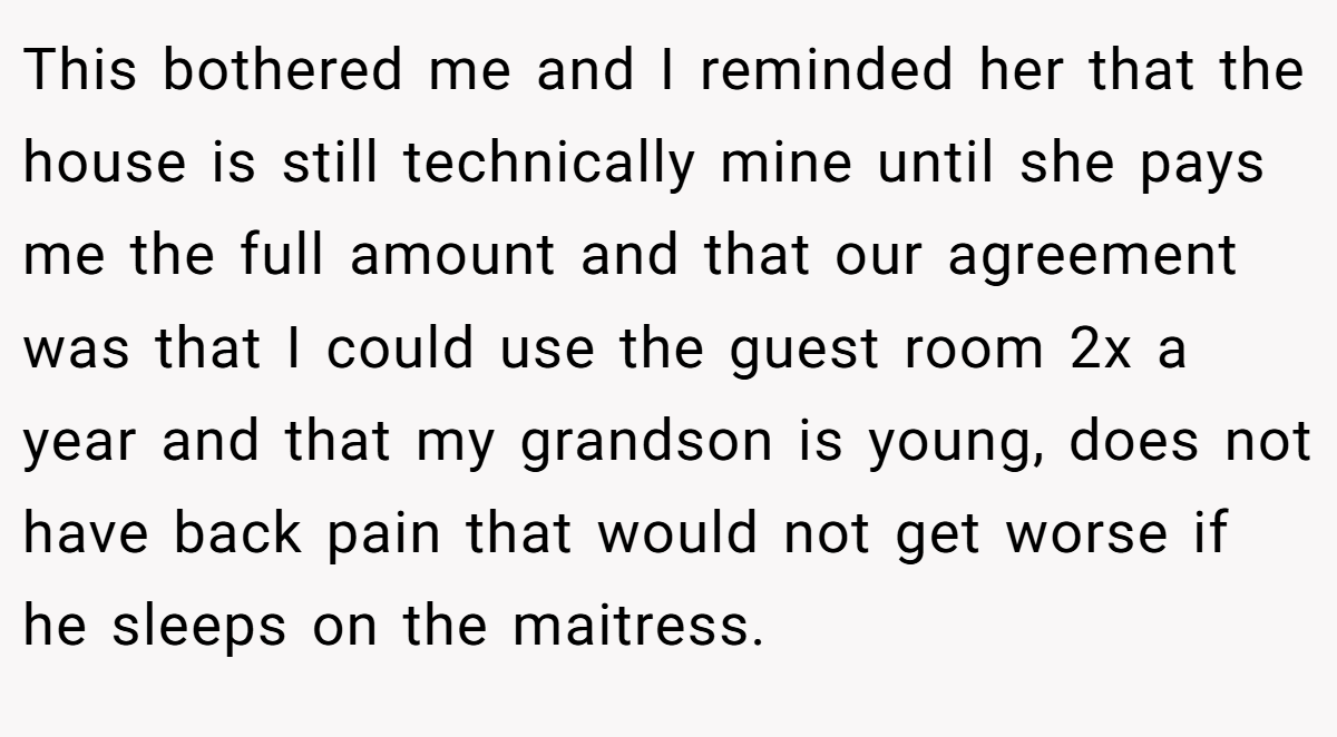 This bothered me and I reminded her that the house is still technically mine until she pays me the full amount and that our agreement was that I could use the guest room 2x a year and that my grandson is young, does not have back pain that would not get worse if he sleeps on the maitress.
