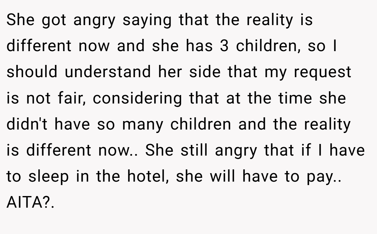 She got angry saying that the reality is different now and she has 3 children, so I should understand her side that my request is not fair, considering that at the time she didn't have so many children and the reality is different now.. She still angry that if I have to sleep in the hotel, she will have to pay.. AITA?.