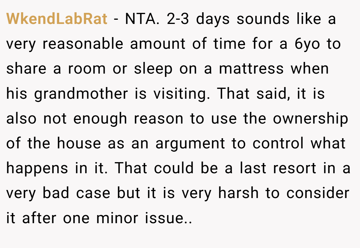 WkendLabRat − NTA. 2-3 days sounds like a very reasonable amount of time for a 6yo to share a room or sleep on a mattress when his grandmother is visiting. That said, it is also not enough reason to use the ownership of the house as an argument to control what happens in it. That could be a last resort in a very bad case but it is very harsh to consider it after one minor issue..