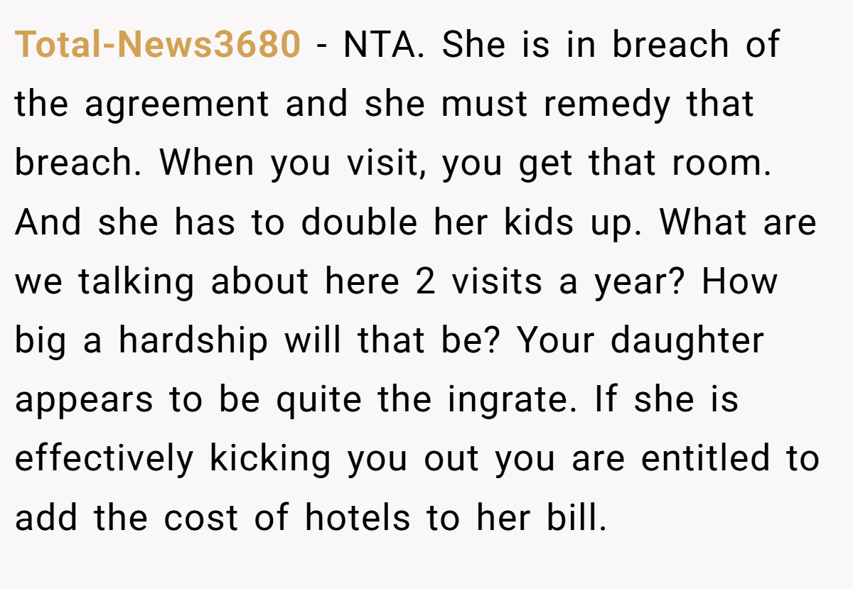 Total-News3680 − NTA. She is in breach of the agreement and she must remedy that breach. When you visit, you get that room. And she has to double her kids up. What are we talking about here 2 visits a year? How big a hardship will that be? Your daughter appears to be quite the ingrate. If she is effectively kicking you out you are entitled to add the cost of hotels to her bill.