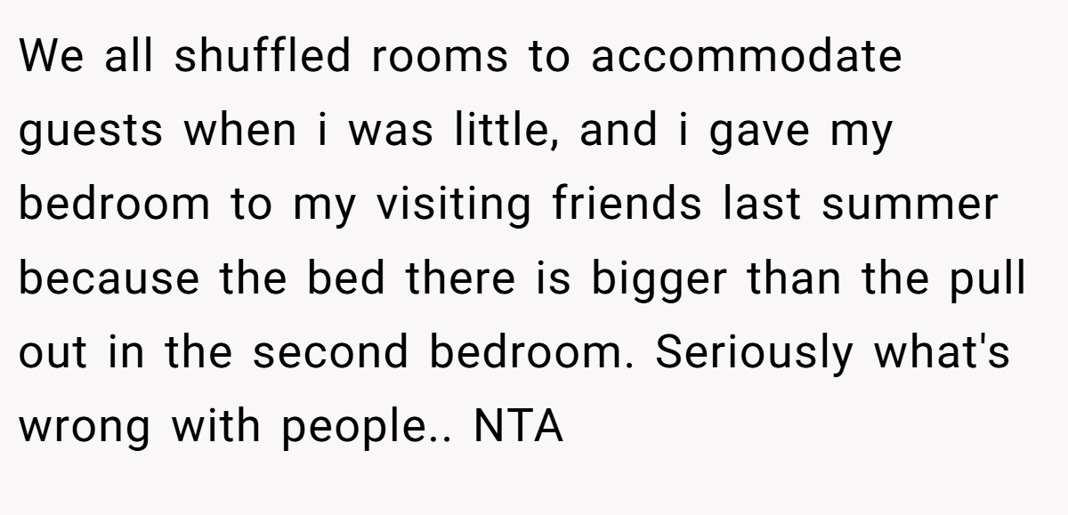 We all shuffled rooms to accommodate guests when i was little, and i gave my bedroom to my visiting friends last summer because the bed there is bigger than the pull out in the second bedroom. Seriously what's wrong with people.. NTA