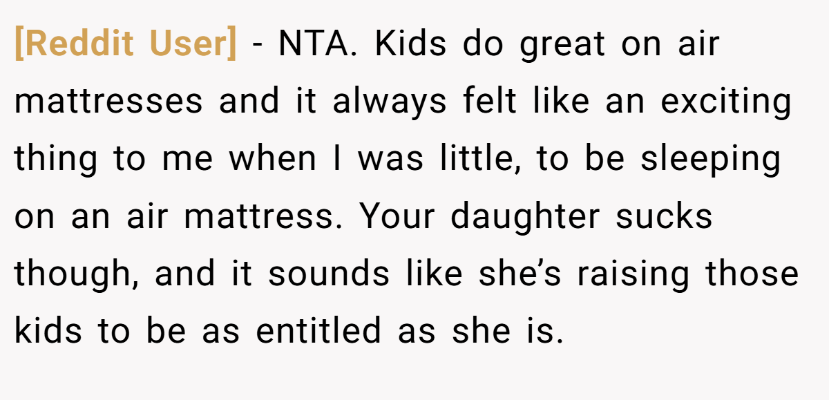 [Reddit User] − NTA. Kids do great on air mattresses and it always felt like an exciting thing to me when I was little, to be sleeping on an air mattress. Your daughter sucks though, and it sounds like she’s raising those kids to be as entitled as she is.