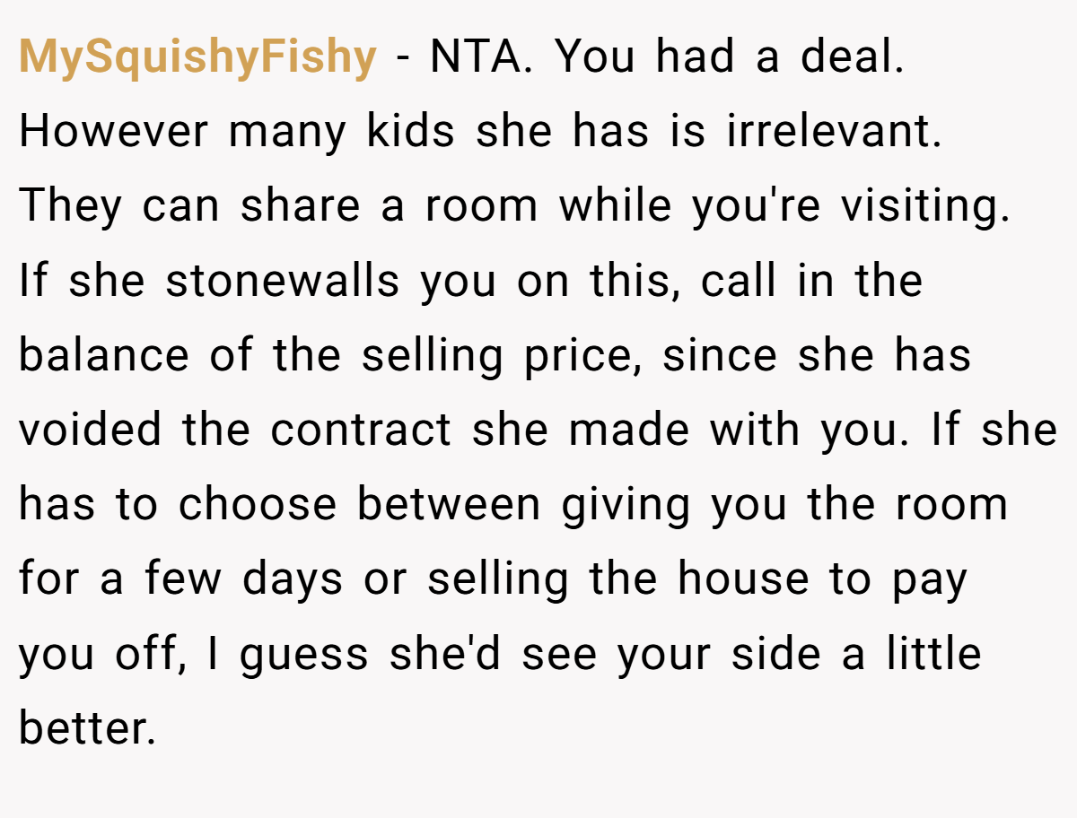 MySquishyFishy − NTA. You had a deal. However many kids she has is irrelevant. They can share a room while you're visiting. If she stonewalls you on this, call in the balance of the selling price, since she has voided the contract she made with you. If she has to choose between giving you the room for a few days or selling the house to pay you off, I guess she'd see your side a little better.