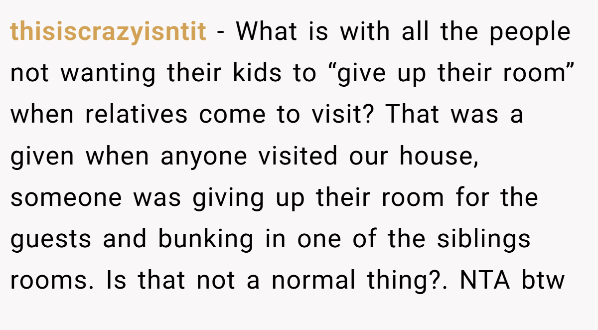 thisiscrazyisntit − What is with all the people not wanting their kids to “give up their room” when relatives come to visit? That was a given when anyone visited our house, someone was giving up their room for the guests and bunking in one of the siblings rooms. Is that not a normal thing?. NTA btw