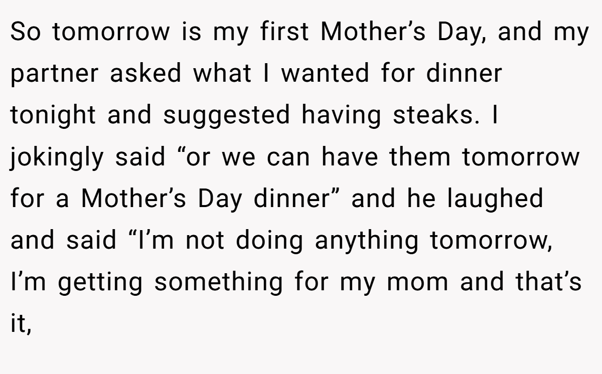 So tomorrow is my first Mother’s Day, and my partner asked what I wanted for dinner tonight and suggested having steaks. I jokingly said “or we can have them tomorrow for a Mother’s Day dinner” and he laughed and said “I’m not doing anything tomorrow, I’m getting something for my mom and that’s it,