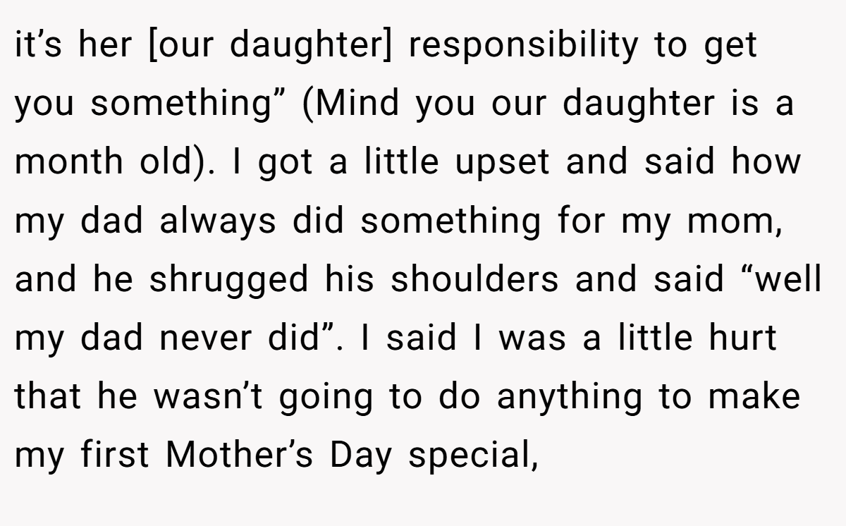 it’s her [our daughter] responsibility to get you something” (Mind you our daughter is a month old). I got a little upset and said how my dad always did something for my mom, and he shrugged his shoulders and said “well my dad never did”. I said I was a little hurt that he wasn’t going to do anything to make my first Mother’s Day special,
