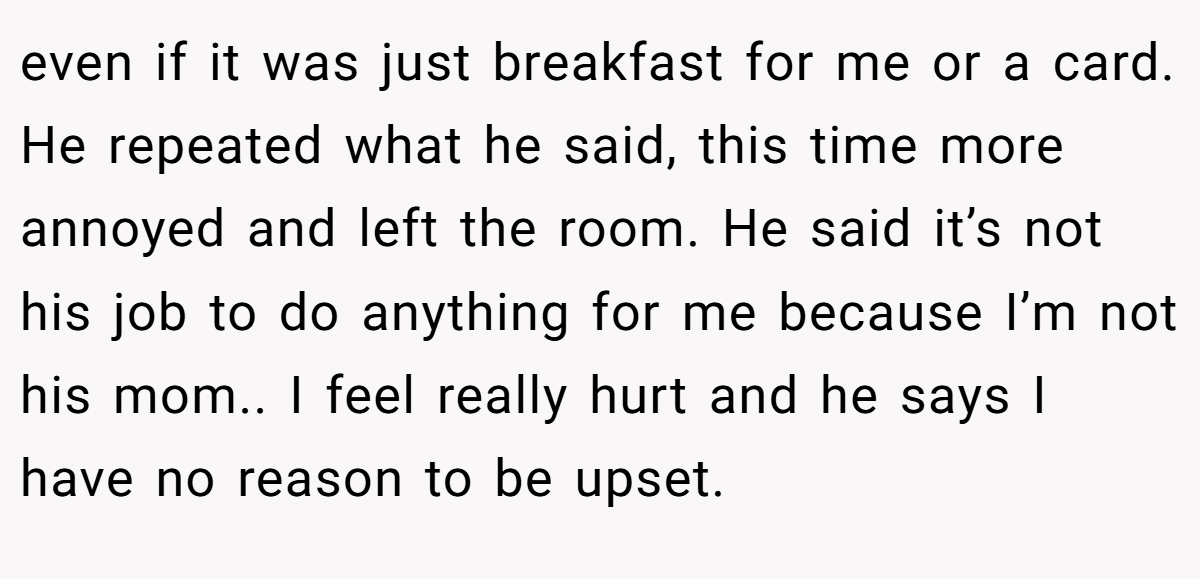 even if it was just breakfast for me or a card. He repeated what he said, this time more annoyed and left the room. He said it’s not his job to do anything for me because I’m not his mom.. I feel really hurt and he says I have no reason to be upset.