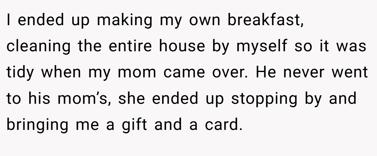 I ended up making my own breakfast, cleaning the entire house by myself so it was tidy when my mom came over. He never went to his mom’s, she ended up stopping by and bringing me a gift and a card.