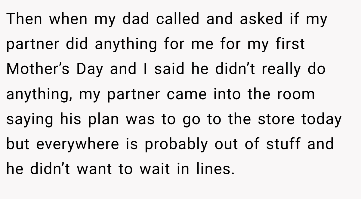 Then when my dad called and asked if my partner did anything for me for my first Mother’s Day and I said he didn’t really do anything, my partner came into the room saying his plan was to go to the store today but everywhere is probably out of stuff and he didn’t want to wait in lines.