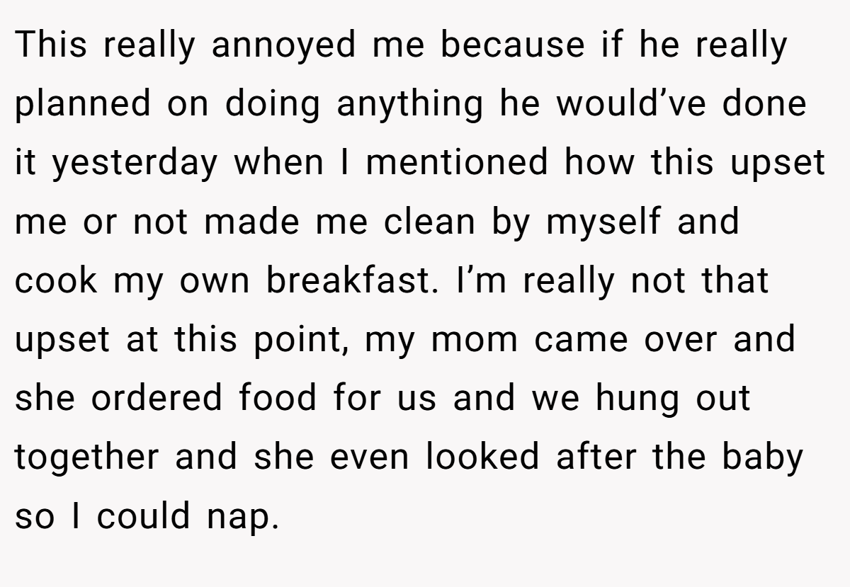 This really annoyed me because if he really planned on doing anything he would’ve done it yesterday when I mentioned how this upset me or not made me clean by myself and cook my own breakfast. I’m really not that upset at this point, my mom came over and she ordered food for us and we hung out together and she even looked after the baby so I could nap.