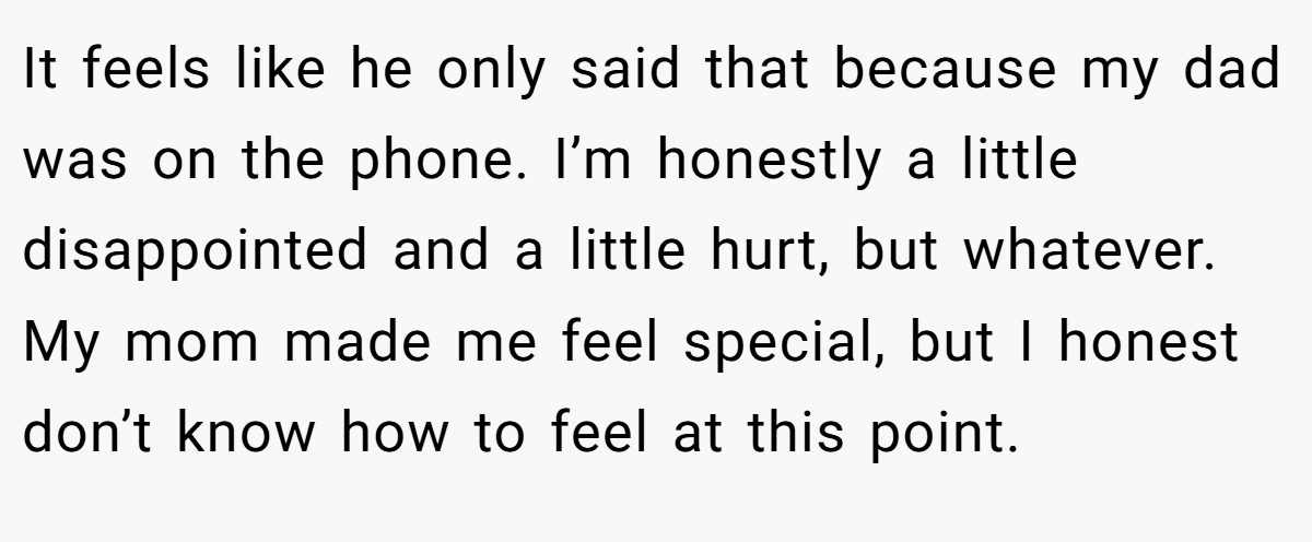 It feels like he only said that because my dad was on the phone. I’m honestly a little disappointed and a little hurt, but whatever. My mom made me feel special, but I honest don’t know how to feel at this point.