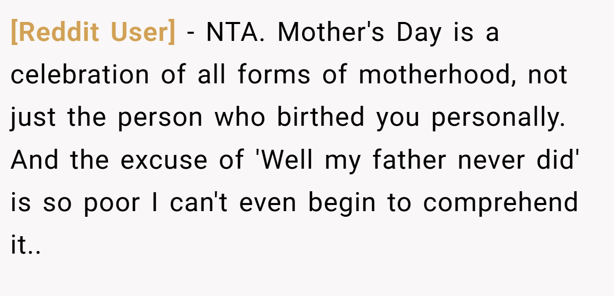 [Reddit User] − NTA. Mother's Day is a celebration of all forms of motherhood, not just the person who birthed you personally. And the excuse of 'Well my father never did' is so poor I can't even begin to comprehend it..