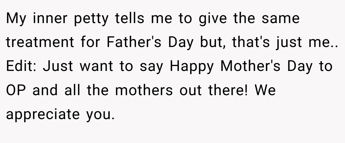 My inner petty tells me to give the same treatment for Father's Day but, that's just me.. Edit: Just want to say Happy Mother's Day to OP and all the mothers out there! We appreciate you.
