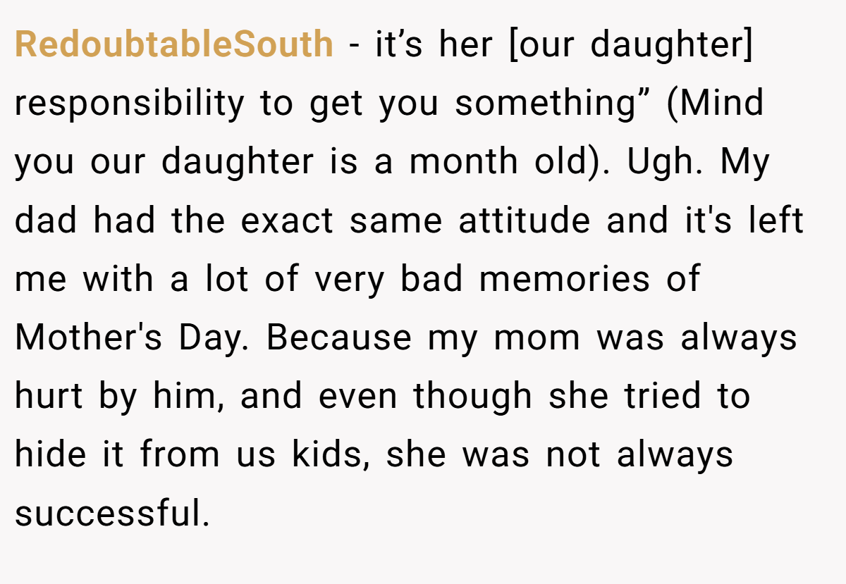 RedoubtableSouth − it’s her [our daughter] responsibility to get you something” (Mind you our daughter is a month old). Ugh. My dad had the exact same attitude and it's left me with a lot of very bad memories of Mother's Day. Because my mom was always hurt by him, and even though she tried to hide it from us kids, she was not always successful.